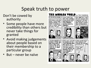 Speak truth to power
Don’t be cowed by
  authority
• Some people have more
  credibility than others but
  never take things for
  granted
• Avoid making judgements
  about people based on
  their membership to a
  particular group
• But – never be naïve
 
