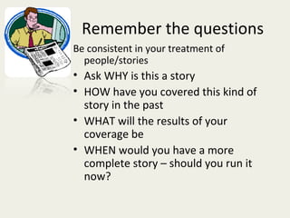 Remember the questions
Be consistent in your treatment of
  people/stories
• Ask WHY is this a story
• HOW have you covered this kind of
  story in the past
• WHAT will the results of your
  coverage be
• WHEN would you have a more
  complete story – should you run it
  now?
 