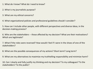 1. What do I know? What do I need to know?

2. What is my journalistic purpose?

3. What are my ethical concerns?

4. What organizational policies and professional guidelines should I consider?

5. How can I include other people, with different perspectives and diverse ideas, in the
decision-making process?

6. Who are the stakeholders -- those affected by my decision? What are their motivations?
Which are legitimate?

7. What if the roles were reversed? How would I feel if I were in the shoes of one of the
stakeholders?

8. What are the possible consequences of my actions? Short term? Long term?

9. What are my alternatives to maximize my truthtelling responsibility and minimize harm?

10. Can I clearly and fully justify my thinking and my decision? To my colleagues? To the
stakeholders? To the public?
 