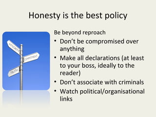 Honesty is the best policy
      Be beyond reproach
      • Don’t be compromised over
        anything
      • Make all declarations (at least
        to your boss, ideally to the
        reader)
      • Don’t associate with criminals
      • Watch political/organisational
        links
 