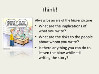 Think!
Always be aware of the bigger picture
• What are the implications of
  what you write?
• What are the risks to the people
  about whom you write?
• Is there anything you can do to
  lessen the blow while still
  writing the story?
 