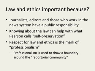 Law and ethics important because?
• Journalists, editors and those who work in the
  news system have a public responsibility
• Knowing about the law can help with what
  Pearson calls “self-preservation”
• Respect for law and ethics is the mark of
  “professionalism”
  – Professionalism is used to draw a boundary
    around the “reportorial community”
 