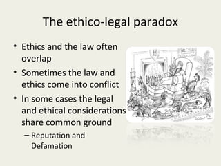 The ethico-legal paradox
• Ethics and the law often
  overlap
• Sometimes the law and
  ethics come into conflict
• In some cases the legal
  and ethical considerations
  share common ground
  – Reputation and
    Defamation
 