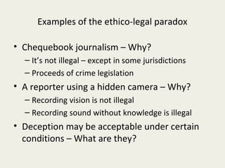 Examples of the ethico-legal paradox

• Chequebook journalism – Why?
  – It’s not illegal – except in some jurisdictions
  – Proceeds of crime legislation
• A reporter using a hidden camera – Why?
  – Recording vision is not illegal
  – Recording sound without knowledge is illegal
• Deception may be acceptable under certain
  conditions – What are they?
 