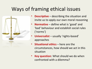 Ways of framing ethical issues
        • Descriptive – describing the situation and
          invite us to apply our own moral reasoning
        • Normative – define what is ‘good’ and
          ‘bad’ behaviour and establish social rules
          (‘norms’)
        • Universalist – usually ‘rights-based’
          approaches
        • Situational ethics – here are the
          circumstances, how should we act in this
          situation
        • Key question: What should we do when
          confronted with a dilemma?
 