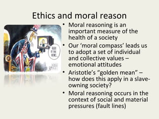 Ethics and moral reason
       • Moral reasoning is an
         important measure of the
         health of a society
       • Our ‘moral compass’ leads us
         to adopt a set of individual
         and collective values –
         emotional attitudes
       • Aristotle’s “golden mean” –
         how does this apply in a slave-
         owning society?
       • Moral reasoning occurs in the
         context of social and material
         pressures (fault lines)
 