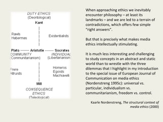 When approaching ethics we inevitably
encounter philosophy – at least its
landmarks – and we are led to a terrain of
contradictions, which offers few simple
“right answers”.

But that is precisely what makes media
ethics intellectually stimulating.

It is much less interesting and challenging
to study concepts in an abstract and static
world than to wrestle with the three
dilemmas that I highlight in my introduction
to the special issue of European Journal of
Communication on media ethics
(Nordenstreng 1995c): universal vs.
particular, individualism vs.
communitarianism, freedom vs. control.

   Kaarle Nordenstreng, The structural context of
                             media ethics (2000)
 