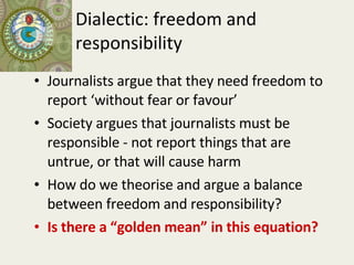Dialectic: freedom and responsibility Journalists argue that they need freedom to report ‘without fear or favour’ Society argues that journalists must be responsible - not report things that are untrue, or that will cause harm How do we theorise and argue a balance between freedom and responsibility? Is there a “golden mean” in this equation? 