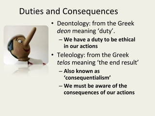 Duties and Consequences Deontology: from the Greek  deon  meaning ‘duty’. We have a duty to be ethical in our actions Teleology: from the Greek  telos  meaning ‘the end result’ Also known as ‘consequentialism’  We must be aware of the consequences of our actions 