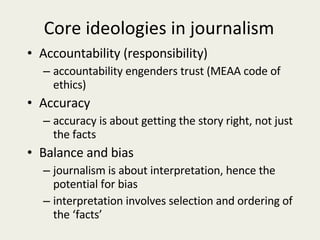 Core ideologies in journalism Accountability (responsibility) accountability engenders trust (MEAA code of ethics) Accuracy accuracy is about getting the story right, not just the facts Balance and bias journalism is about interpretation, hence the potential for bias interpretation involves selection and ordering of the ‘facts’ 
