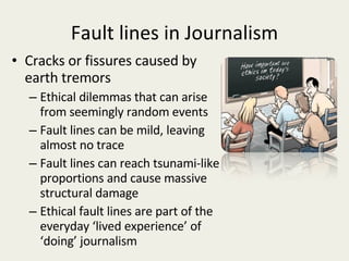 Fault lines in Journalism Cracks or fissures caused by earth tremors Ethical dilemmas that can arise from seemingly random events Fault lines can be mild, leaving almost no trace Fault lines can reach tsunami-like proportions and cause massive structural damage Ethical fault lines are part of the everyday ‘lived experience’ of ‘doing’ journalism 