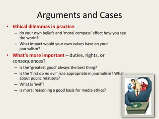 Arguments and Cases Ethical dilemmas in practice : do your own beliefs and ‘moral compass’ affect how you see the world? What impact would your own values have on your journalism? What’s more important  – duties, rights, or consequences? Is the ‘greatest good’ always the best thing? Is the ‘first do no evil’ rule appropriate in journalism? What about public relations? What is ‘evil’? Is moral reasoning a good basis for media ethics? 