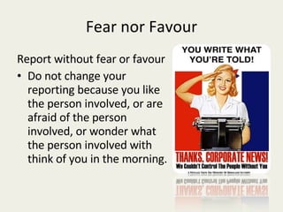 Fear nor Favour Report without fear or favour Do not change your reporting because you like the person involved, or are afraid of the person involved, or wonder what the person involved with think of you in the morning. 