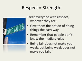 Respect = Strength Treat everyone with respect, whoever they are. Give them the option of doing things the easy way Remember that people don’t know the media’s rules Being fair does not make you weak, but being weak does not make you fair. 