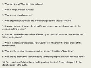 1. What do I know? What do I need to know?  2. What is my journalistic purpose?    3. What are my ethical concerns? 4. What organizational policies and professional guidelines should I consider?  5. How can I include other people, with different perspectives and diverse ideas, in the decision-making process?  6. Who are the stakeholders -- those affected by my decision? What are their motivations? Which are legitimate?  7. What if the roles were reversed? How would I feel if I were in the shoes of one of the stakeholders?  8. What are the possible consequences of my actions? Short term? Long term?   9. What are my alternatives to maximize my truthtelling responsibility and minimize harm?  10. Can I clearly and fully justify my thinking and my decision? To my colleagues? To the stakeholders? To the public?  