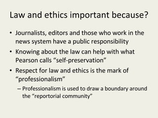 Law and ethics important because? Journalists, editors and those who work in the news system have a public responsibility Knowing about the law can help with what Pearson calls “self-preservation” Respect for law and ethics is the mark of “professionalism” Professionalism is used to draw a boundary around the “reportorial community” 