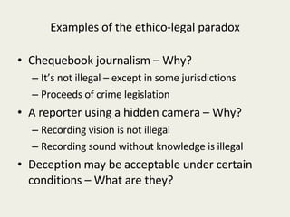 Examples of the ethico-legal paradox Chequebook journalism – Why? It’s not illegal – except in some jurisdictions Proceeds of crime legislation A reporter using a hidden camera – Why? Recording vision is not illegal Recording sound without knowledge is illegal Deception may be acceptable under certain conditions – What are they? 