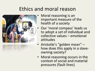 Ethics and moral reason Moral reasoning is an important measure of the health of a society Our ‘moral compass’ leads us to adopt a set of individual and collective values – emotional attitudes Aristotle’s “golden mean” – how does this apply in a slave-owning society? Moral reasoning occurs in the context of social and material pressures (fault lines) 