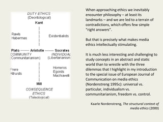When approaching ethics we inevitably encounter philosophy – at least its landmarks – and we are led to a terrain of contradictions, which offers few simple “right answers”.  But that is precisely what makes media ethics intellectually stimulating.  It is much less interesting and challenging to study concepts in an abstract and static world than to wrestle with the three dilemmas that I highlight in my introduction to the special issue of European Journal of Communication on media ethics (Nordenstreng 1995c): universal vs. particular, individualism vs. communitarianism, freedom vs. control. Kaarle Nordenstreng,  The structural context of media ethics  (2000) 