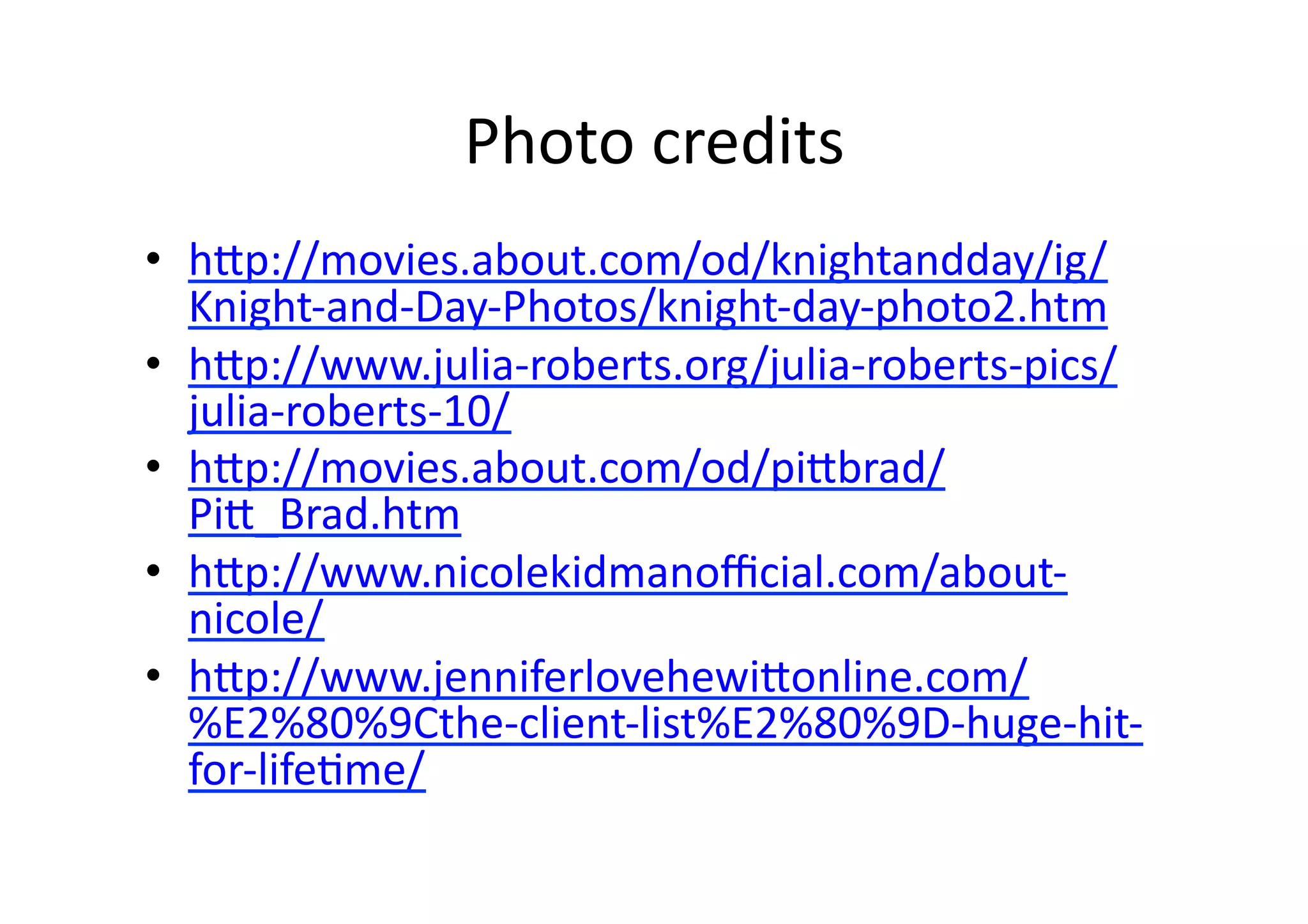 Photo	
  credits	
  
•  h1p://movies.about.com/od/knightandday/ig/
   Knight-­‐and-­‐Day-­‐Photos/knight-­‐day-­‐photo2.htm	
  
•  h1p://www.julia-­‐roberts.org/julia-­‐roberts-­‐pics/
   julia-­‐roberts-­‐10/	
  
•  h1p://movies.about.com/od/pi1brad/
   Pi1_Brad.htm	
  
•  h1p://www.nicolekidmanoﬃcial.com/about-­‐
   nicole/	
  
•  h1p://www.jenniferlovehewi1online.com/
   %E2%80%9Cthe-­‐client-­‐list%E2%80%9D-­‐huge-­‐hit-­‐
   for-­‐lifeBme/	
  
 
