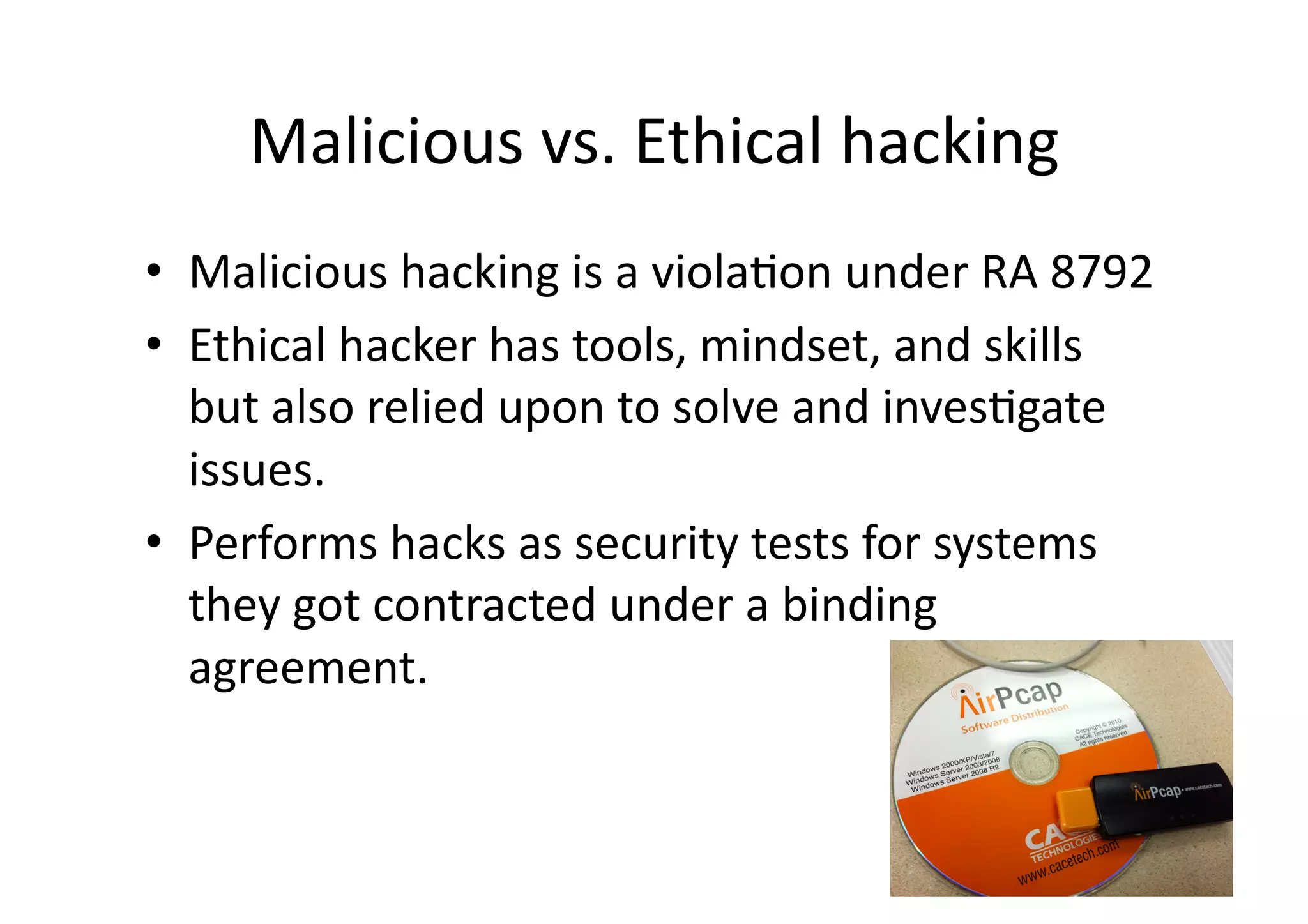 Malicious	
  vs.	
  Ethical	
  hacking	
  
•  Malicious	
  hacking	
  is	
  a	
  violaBon	
  under	
  RA	
  8792	
  
•  Ethical	
  hacker	
  has	
  tools,	
  mindset,	
  and	
  skills	
  
   but	
  also	
  relied	
  upon	
  to	
  solve	
  and	
  invesBgate	
  
   issues.	
  	
  
•  Performs	
  hacks	
  as	
  security	
  tests	
  for	
  systems	
  
   they	
  got	
  contracted	
  under	
  a	
  binding	
  
   agreement.	
  
 