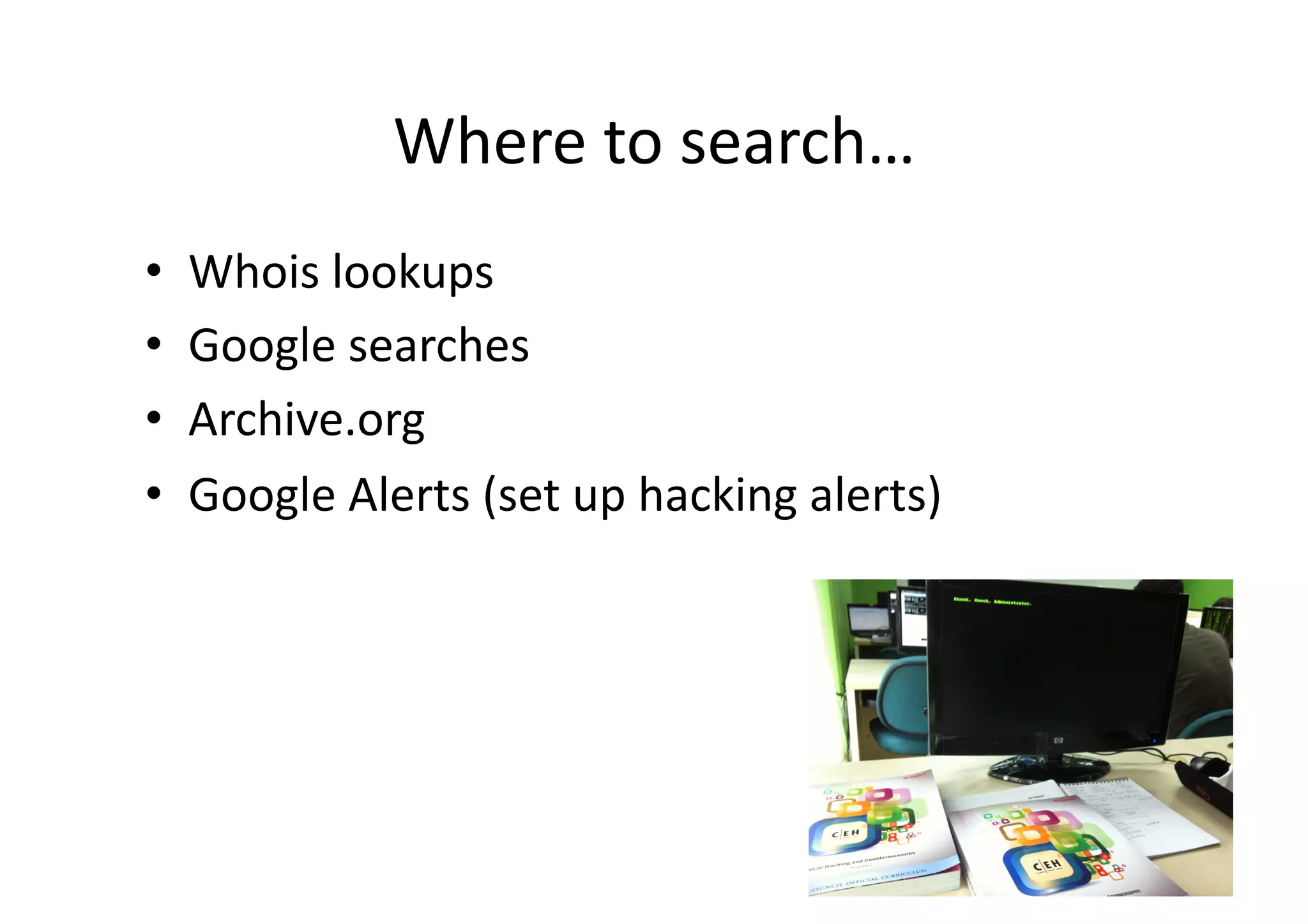 Where	
  to	
  search…	
  
•    Whois	
  lookups	
  
•    Google	
  searches	
  
•    Archive.org	
  
•    Google	
  Alerts	
  (set	
  up	
  hacking	
  alerts)	
  
 