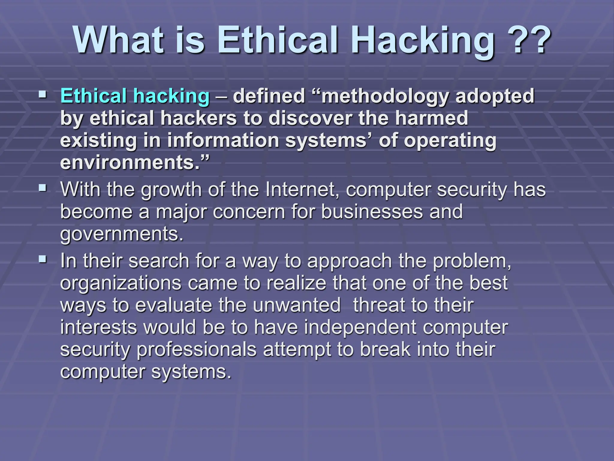 What is Ethical Hacking ??
 Ethical hacking – defined “methodology adopted
by ethical hackers to discover the harmed
existing in information systems’ of operating
environments.”
 With the growth of the Internet, computer security has
become a major concern for businesses and
governments.
 In their search for a way to approach the problem,
organizations came to realize that one of the best
ways to evaluate the unwanted threat to their
interests would be to have independent computer
security professionals attempt to break into their
computer systems.
 