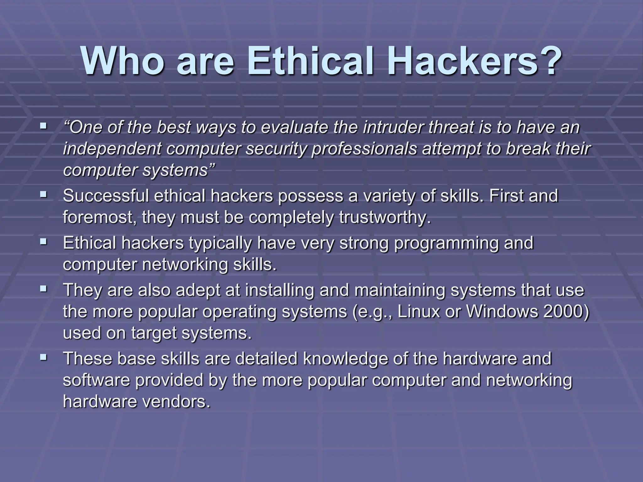 Who are Ethical Hackers?
 “One of the best ways to evaluate the intruder threat is to have an
independent computer security professionals attempt to break their
computer systems”
 Successful ethical hackers possess a variety of skills. First and
foremost, they must be completely trustworthy.
 Ethical hackers typically have very strong programming and
computer networking skills.
 They are also adept at installing and maintaining systems that use
the more popular operating systems (e.g., Linux or Windows 2000)
used on target systems.
 These base skills are detailed knowledge of the hardware and
software provided by the more popular computer and networking
hardware vendors.
 