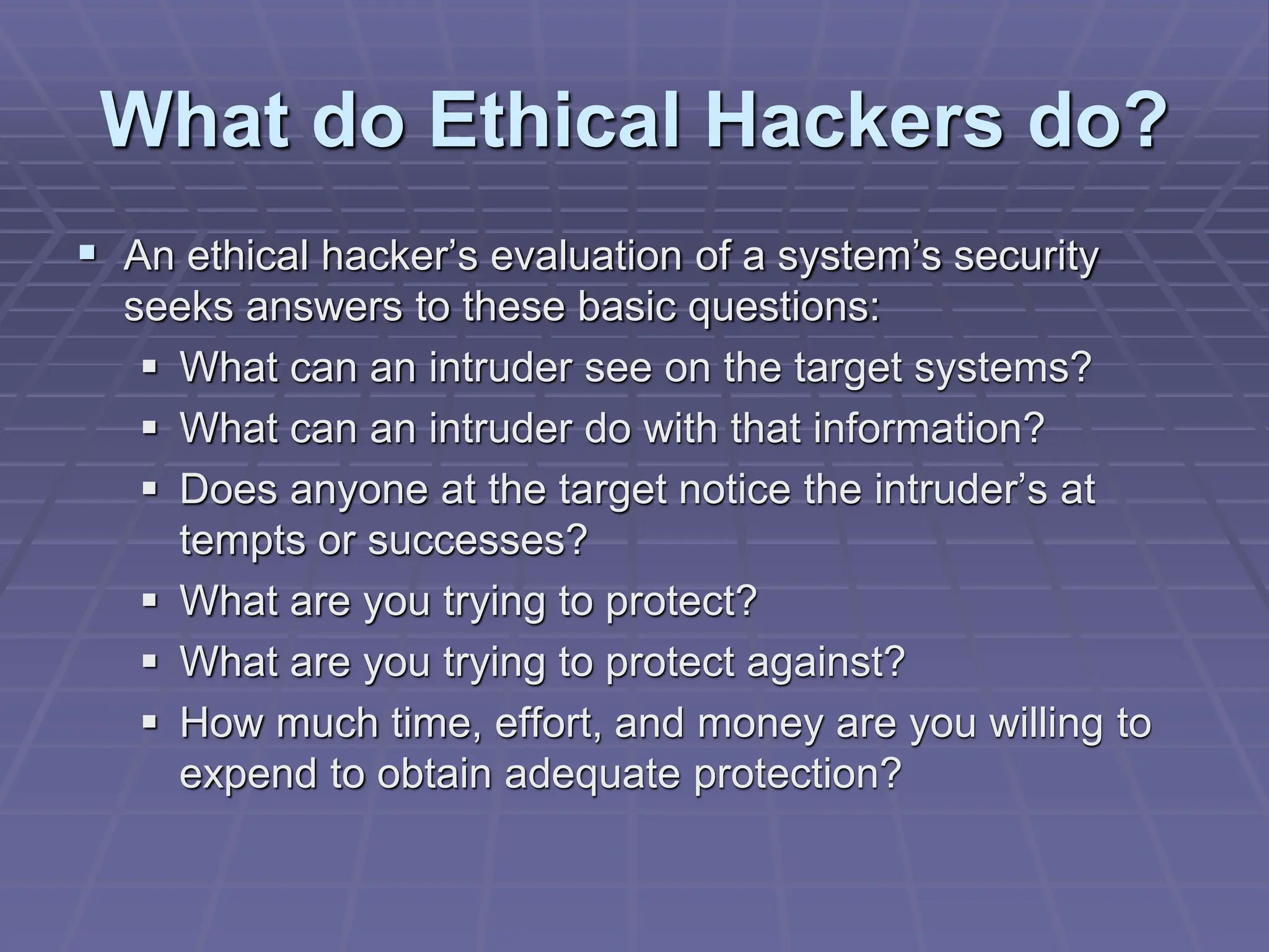 What do Ethical Hackers do?
 An ethical hacker’s evaluation of a system’s security
seeks answers to these basic questions:
 What can an intruder see on the target systems?
 What can an intruder do with that information?
 Does anyone at the target notice the intruder’s at
tempts or successes?
 What are you trying to protect?
 What are you trying to protect against?
 How much time, effort, and money are you willing to
expend to obtain adequate protection?
 