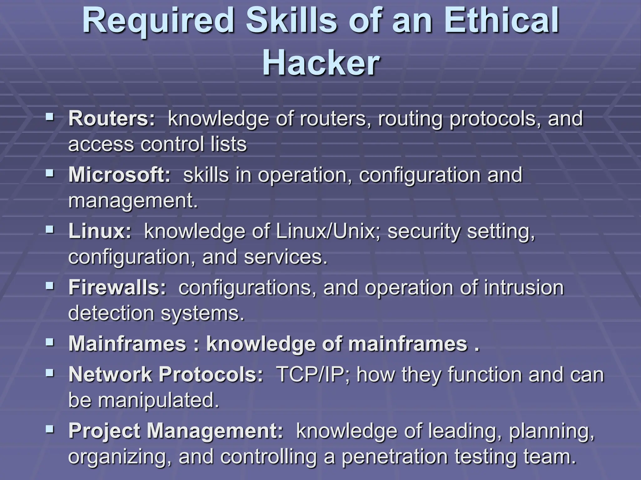 Required Skills of an Ethical
Hacker
 Routers: knowledge of routers, routing protocols, and
access control lists
 Microsoft: skills in operation, configuration and
management.
 Linux: knowledge of Linux/Unix; security setting,
configuration, and services.
 Firewalls: configurations, and operation of intrusion
detection systems.
 Mainframes : knowledge of mainframes .
 Network Protocols: TCP/IP; how they function and can
be manipulated.
 Project Management: knowledge of leading, planning,
organizing, and controlling a penetration testing team.
 
