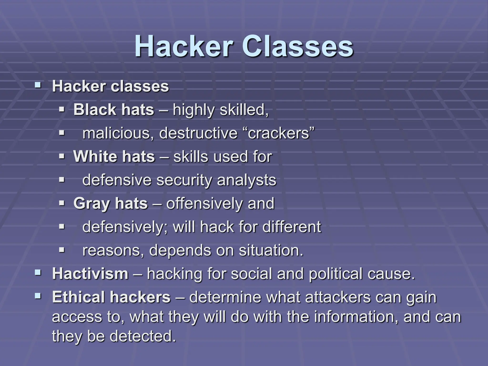 Hacker Classes
 Hacker classes
 Black hats – highly skilled,
 malicious, destructive “crackers”
 White hats – skills used for
 defensive security analysts
 Gray hats – offensively and
 defensively; will hack for different
 reasons, depends on situation.
 Hactivism – hacking for social and political cause.
 Ethical hackers – determine what attackers can gain
access to, what they will do with the information, and can
they be detected.
 