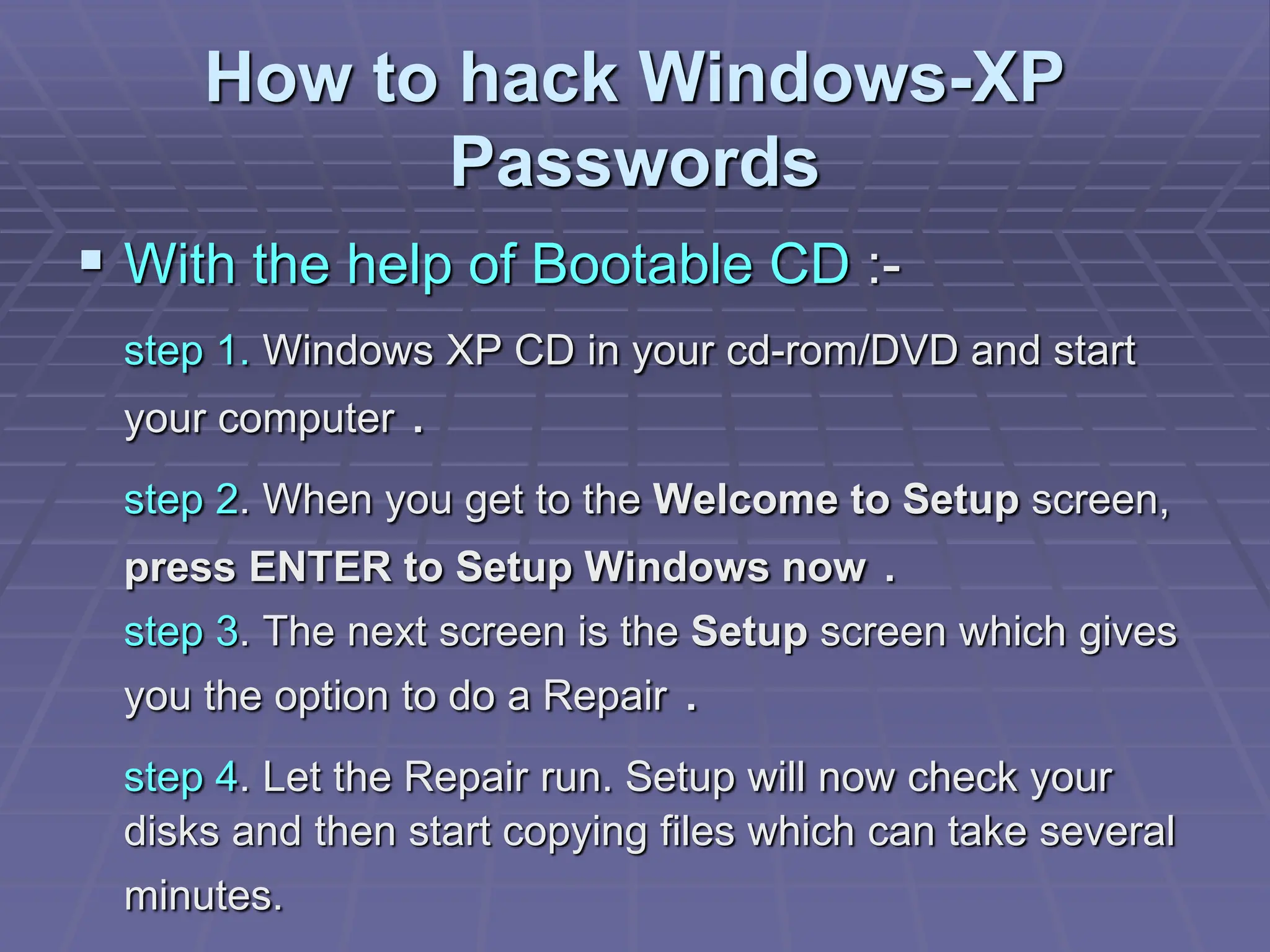 How to hack Windows-XP
Passwords
 With the help of Bootable CD :-
step 1. Windows XP CD in your cd-rom/DVD and start
your computer .
step 2. When you get to the Welcome to Setup screen,
press ENTER to Setup Windows now .
step 3. The next screen is the Setup screen which gives
you the option to do a Repair .
step 4. Let the Repair run. Setup will now check your
disks and then start copying files which can take several
minutes.
 