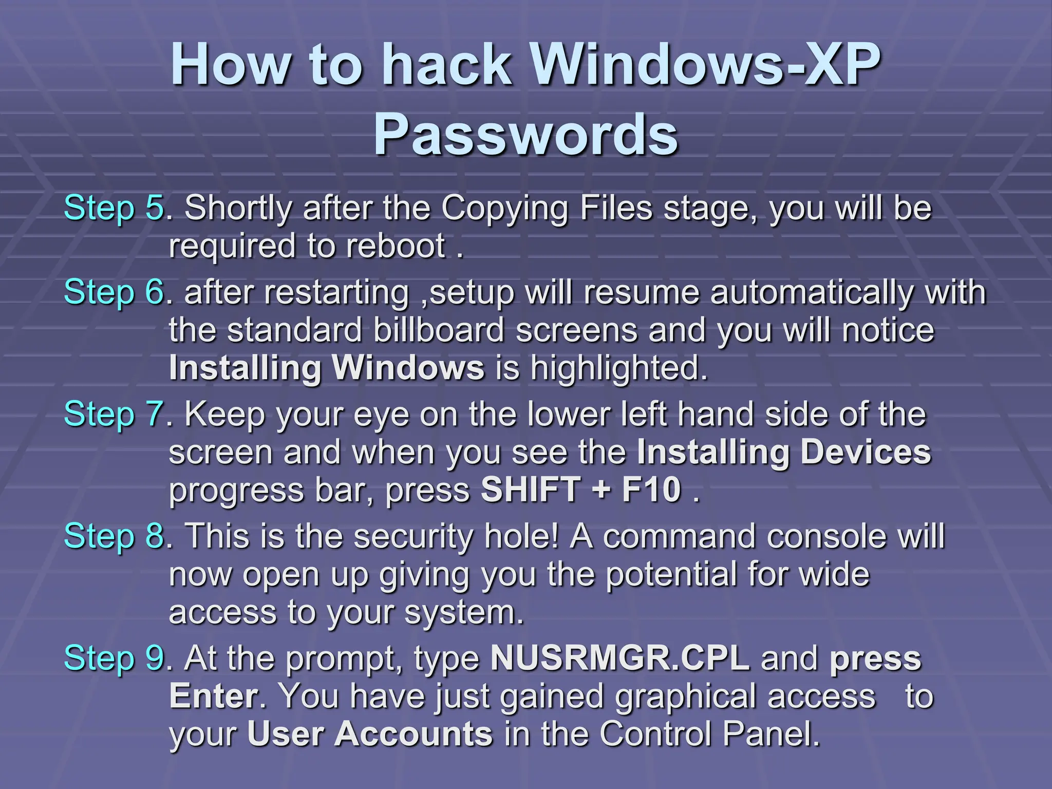 How to hack Windows-XP
Passwords
Step 5. Shortly after the Copying Files stage, you will be
required to reboot .
Step 6. after restarting ,setup will resume automatically with
the standard billboard screens and you will notice
Installing Windows is highlighted.
Step 7. Keep your eye on the lower left hand side of the
screen and when you see the Installing Devices
progress bar, press SHIFT + F10 .
Step 8. This is the security hole! A command console will
now open up giving you the potential for wide
access to your system.
Step 9. At the prompt, type NUSRMGR.CPL and press
Enter. You have just gained graphical access to
your User Accounts in the Control Panel.
 