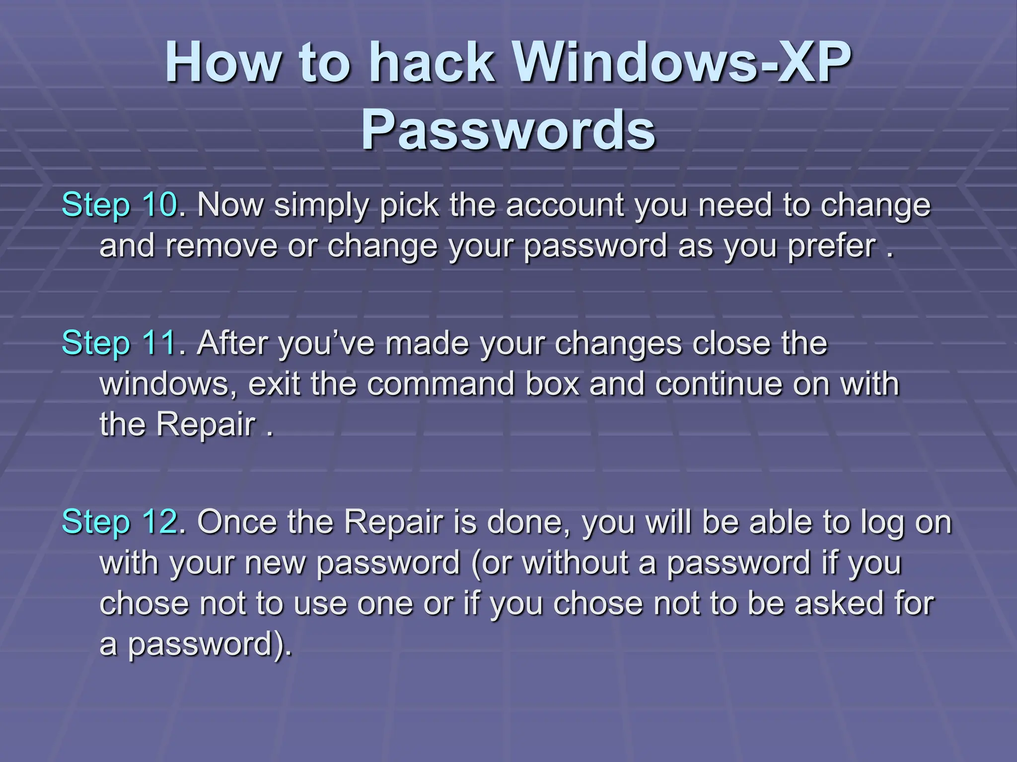 How to hack Windows-XP
Passwords
Step 10. Now simply pick the account you need to change
and remove or change your password as you prefer .
Step 11. After you’ve made your changes close the
windows, exit the command box and continue on with
the Repair .
Step 12. Once the Repair is done, you will be able to log on
with your new password (or without a password if you
chose not to use one or if you chose not to be asked for
a password).
 