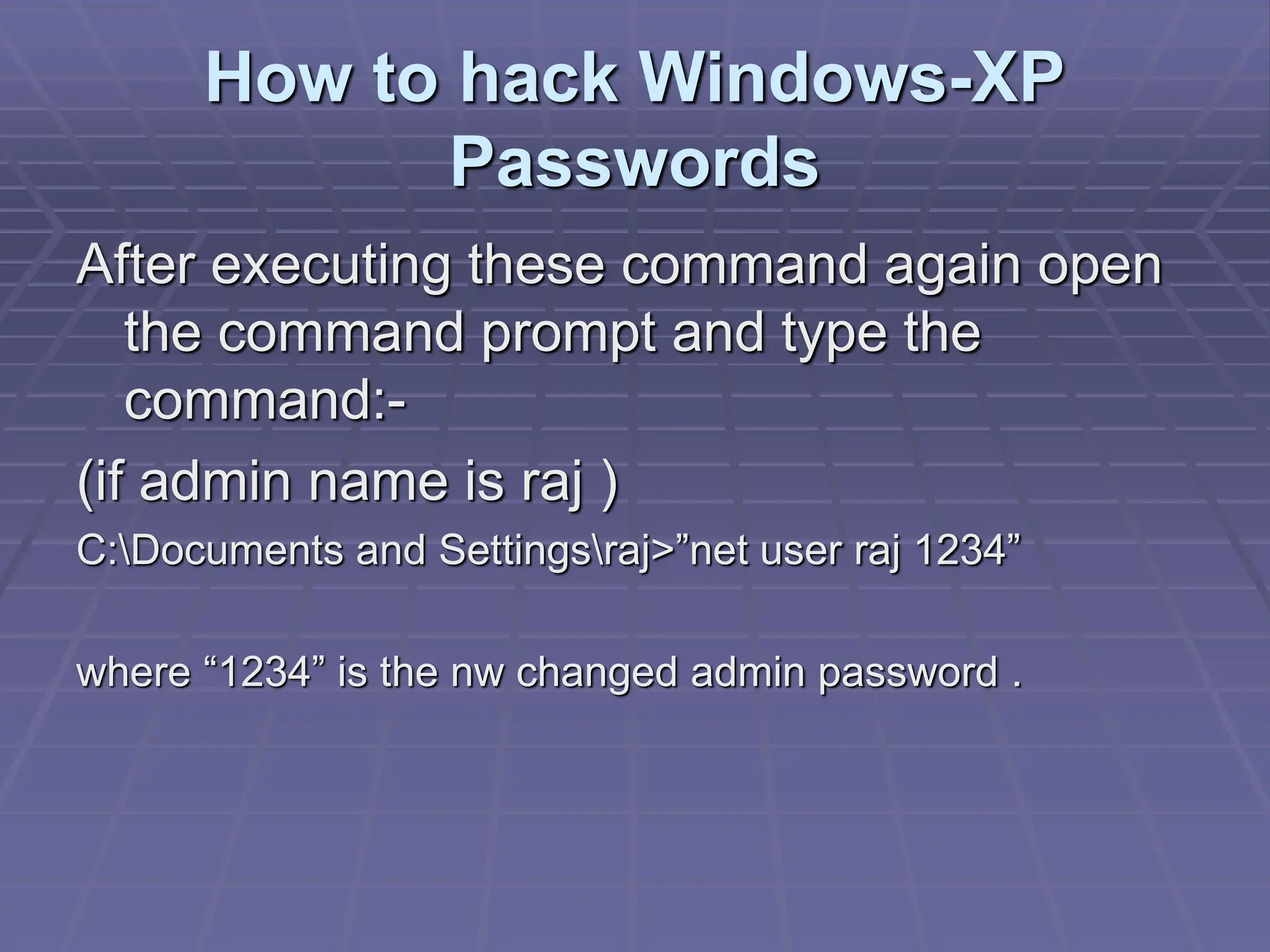 How to hack Windows-XP
Passwords
After executing these command again open
the command prompt and type the
command:-
(if admin name is raj )
C:Documents and Settingsraj>”net user raj 1234”
where “1234” is the nw changed admin password .
 