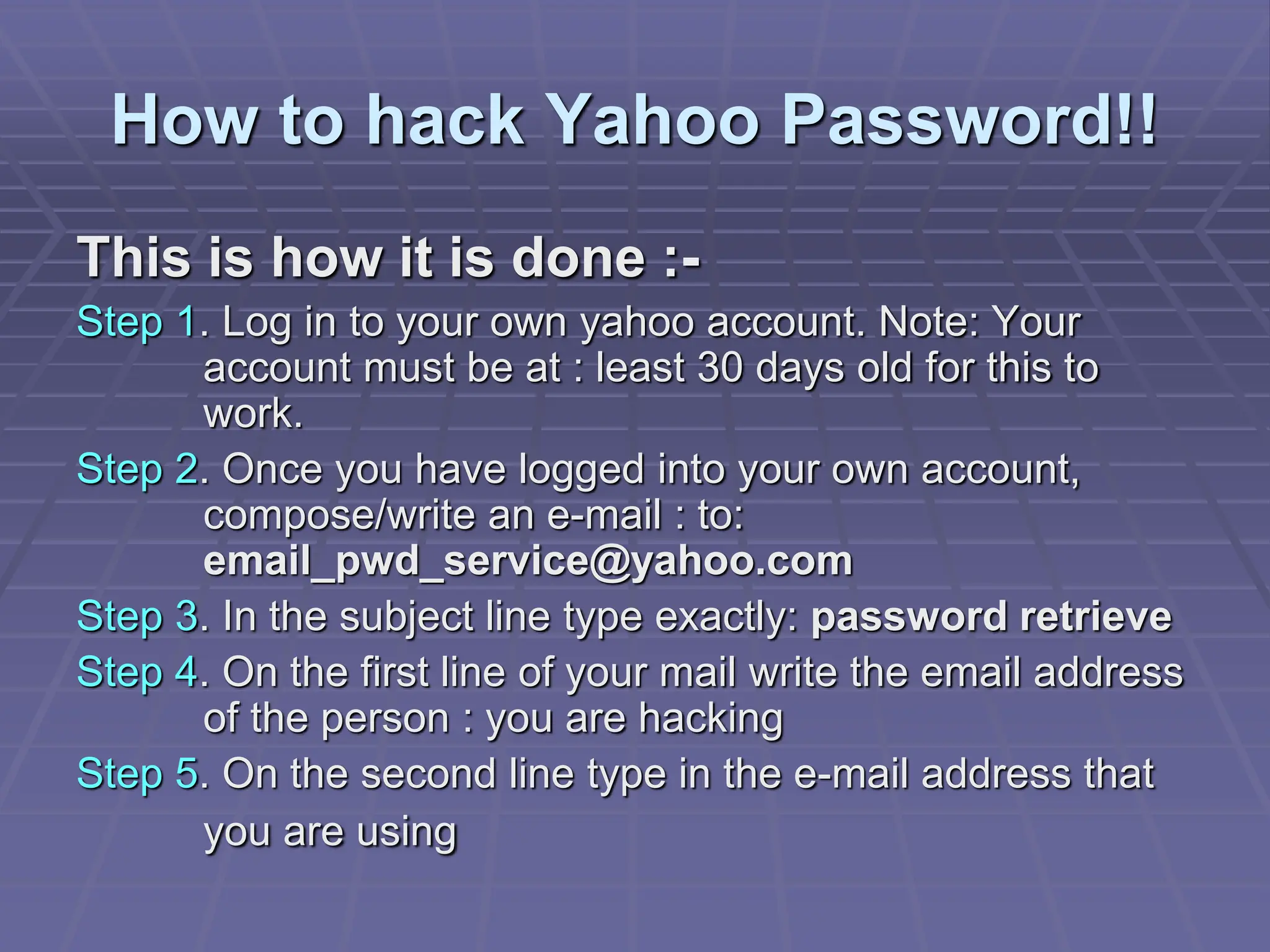 How to hack Yahoo Password!!
This is how it is done :-
Step 1. Log in to your own yahoo account. Note: Your
account must be at : least 30 days old for this to
work.
Step 2. Once you have logged into your own account,
compose/write an e-mail : to:
email_pwd_service@yahoo.com
Step 3. In the subject line type exactly: password retrieve
Step 4. On the first line of your mail write the email address
of the person : you are hacking
Step 5. On the second line type in the e-mail address that
you are using
 