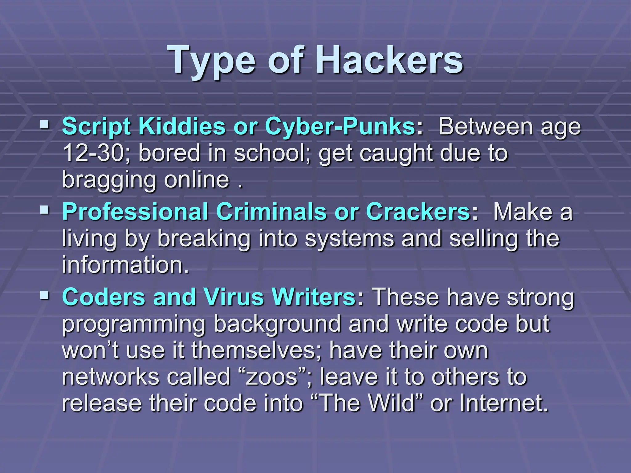Type of Hackers
 Script Kiddies or Cyber-Punks: Between age
12-30; bored in school; get caught due to
bragging online .
 Professional Criminals or Crackers: Make a
living by breaking into systems and selling the
information.
 Coders and Virus Writers: These have strong
programming background and write code but
won’t use it themselves; have their own
networks called “zoos”; leave it to others to
release their code into “The Wild” or Internet.
 