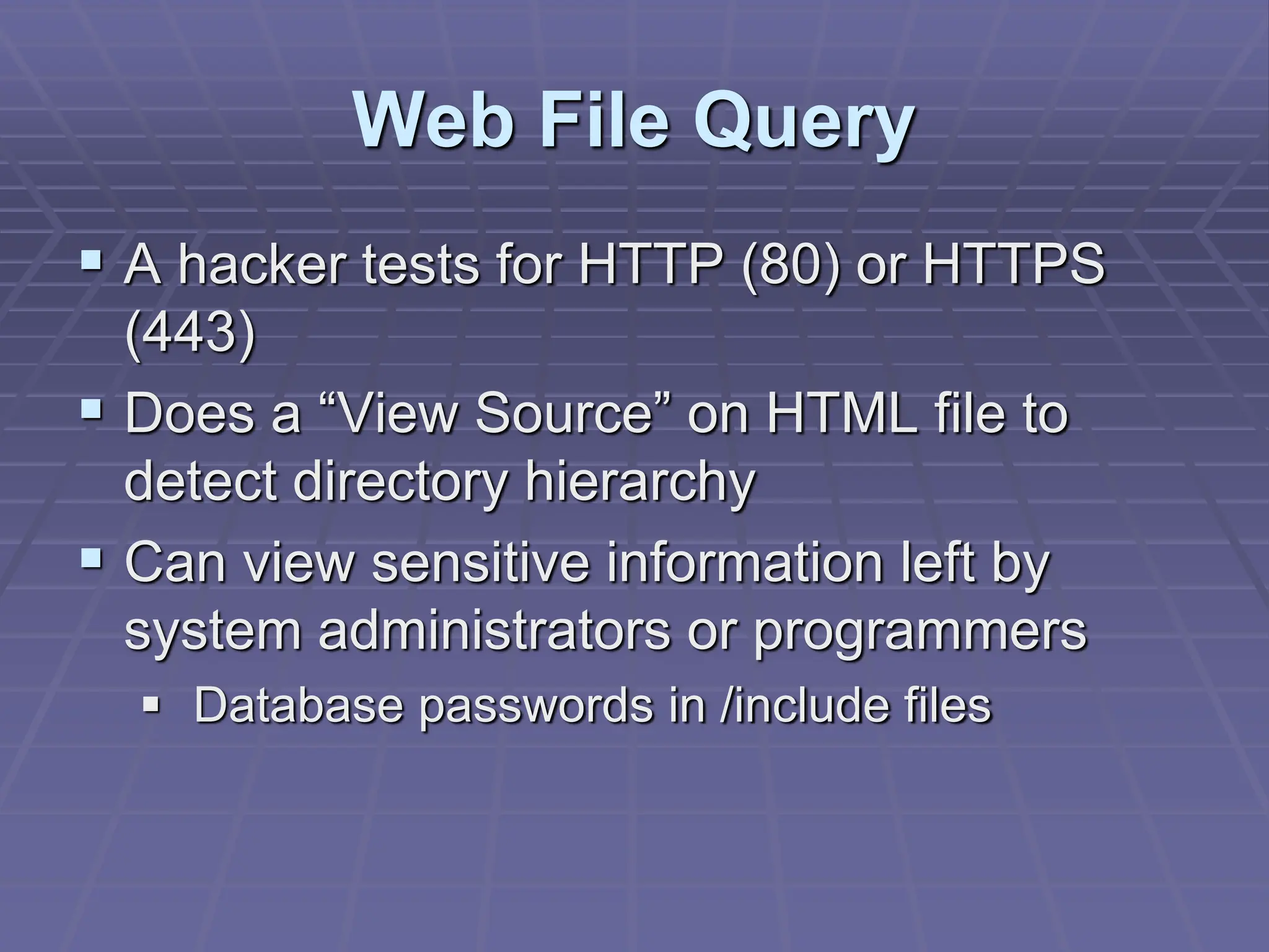 Web File Query
 A hacker tests for HTTP (80) or HTTPS
(443)
 Does a “View Source” on HTML file to
detect directory hierarchy
 Can view sensitive information left by
system administrators or programmers
 Database passwords in /include files
 