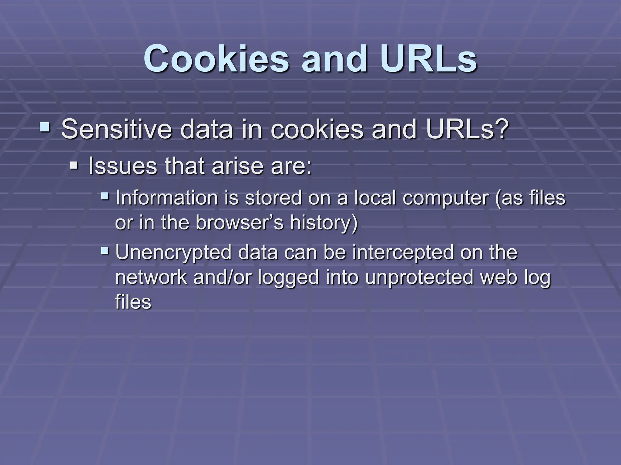 Cookies and URLs
 Sensitive data in cookies and URLs?
 Issues that arise are:
 Information is stored on a local computer (as files
or in the browser’s history)
 Unencrypted data can be intercepted on the
network and/or logged into unprotected web log
files
 