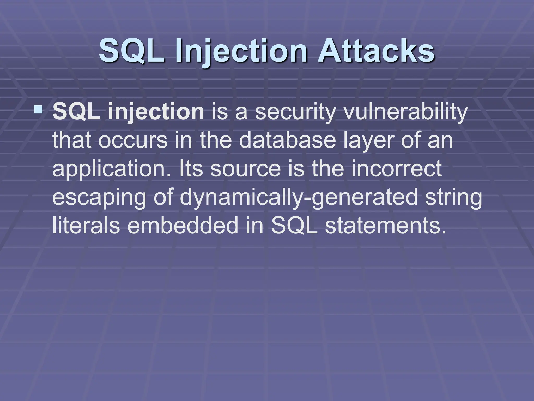 SQL Injection Attacks
 SQL injection is a security vulnerability
that occurs in the database layer of an
application. Its source is the incorrect
escaping of dynamically-generated string
literals embedded in SQL statements.
 