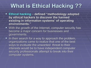 What is Ethical Hacking ??
 Ethical hacking – defined “methodology adopted
by ethical hackers to discover the harmed
existing in information systems’ of operating
environments.”
 With the growth of the Internet, computer security has
become a major concern for businesses and
governments.
 In their search for a way to approach the problem,
organizations came to realize that one of the best
ways to evaluate the unwanted threat to their
interests would be to have independent computer
security professionals attempt to break into their
computer systems.
 