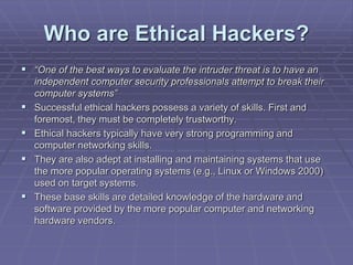 Who are Ethical Hackers?
 “One of the best ways to evaluate the intruder threat is to have an
independent computer security professionals attempt to break their
computer systems”
 Successful ethical hackers possess a variety of skills. First and
foremost, they must be completely trustworthy.
 Ethical hackers typically have very strong programming and
computer networking skills.
 They are also adept at installing and maintaining systems that use
the more popular operating systems (e.g., Linux or Windows 2000)
used on target systems.
 These base skills are detailed knowledge of the hardware and
software provided by the more popular computer and networking
hardware vendors.
 