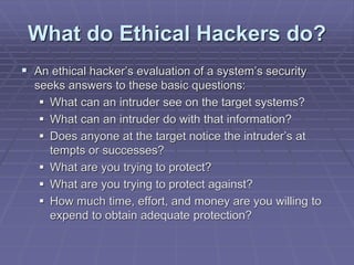 What do Ethical Hackers do?
 An ethical hacker’s evaluation of a system’s security
seeks answers to these basic questions:
 What can an intruder see on the target systems?
 What can an intruder do with that information?
 Does anyone at the target notice the intruder’s at
tempts or successes?
 What are you trying to protect?
 What are you trying to protect against?
 How much time, effort, and money are you willing to
expend to obtain adequate protection?
 