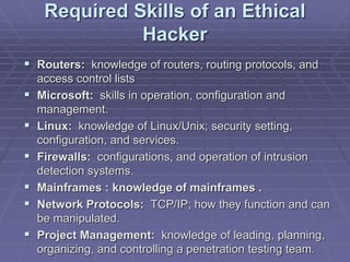 Required Skills of an Ethical
Hacker
 Routers: knowledge of routers, routing protocols, and
access control lists
 Microsoft: skills in operation, configuration and
management.
 Linux: knowledge of Linux/Unix; security setting,
configuration, and services.
 Firewalls: configurations, and operation of intrusion
detection systems.
 Mainframes : knowledge of mainframes .
 Network Protocols: TCP/IP; how they function and can
be manipulated.
 Project Management: knowledge of leading, planning,
organizing, and controlling a penetration testing team.
 