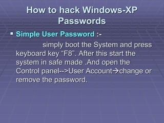 How to hack Windows-XP
Passwords
 Simple User Password :-
simply boot the System and press
keyboard key “F8”. After this start the
system in safe made .And open the
Control panel-->User Accountchange or
remove the password.
 