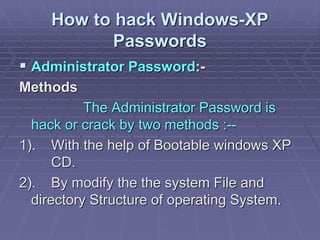 How to hack Windows-XP
Passwords
 Administrator Password:-
Methods
The Administrator Password is
hack or crack by two methods :--
1). With the help of Bootable windows XP
CD.
2). By modify the the system File and
directory Structure of operating System.
 