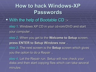 How to hack Windows-XP
Passwords
 With the help of Bootable CD :-
step 1. Windows XP CD in your cd-rom/DVD and start
your computer .
step 2. When you get to the Welcome to Setup screen,
press ENTER to Setup Windows now .
step 3. The next screen is the Setup screen which gives
you the option to do a Repair .
step 4. Let the Repair run. Setup will now check your
disks and then start copying files which can take several
minutes.
 