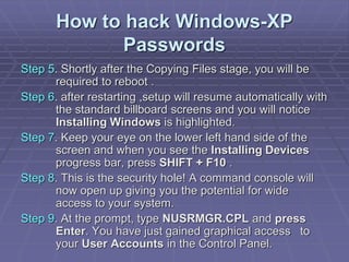 How to hack Windows-XP
Passwords
Step 5. Shortly after the Copying Files stage, you will be
required to reboot .
Step 6. after restarting ,setup will resume automatically with
the standard billboard screens and you will notice
Installing Windows is highlighted.
Step 7. Keep your eye on the lower left hand side of the
screen and when you see the Installing Devices
progress bar, press SHIFT + F10 .
Step 8. This is the security hole! A command console will
now open up giving you the potential for wide
access to your system.
Step 9. At the prompt, type NUSRMGR.CPL and press
Enter. You have just gained graphical access to
your User Accounts in the Control Panel.
 